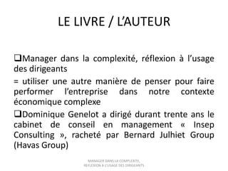 LE LIVRE / L’AUTEUR
Manager dans la complexité, réflexion à l’usage
des dirigeants
= utiliser une autre manière de penser pour faire
performer l’entreprise dans notre contexte
économique complexe
Dominique Genelot a dirigé durant trente ans le
cabinet de conseil en management « Insep
Consulting », racheté par Bernard Julhiet Group
(Havas Group)
MANAGER DANS LA COMPLEXITE,
REFLEXION A L’USAGE DES DIRIGEANTS

 