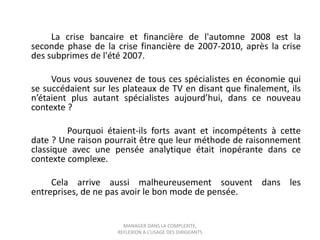 La crise bancaire et financière de l'automne 2008 est la
seconde phase de la crise financière de 2007-2010, après la crise
des subprimes de l'été 2007.
Vous vous souvenez de tous ces spécialistes en économie qui
se succédaient sur les plateaux de TV en disant que finalement, ils
n’étaient plus autant spécialistes aujourd’hui, dans ce nouveau
contexte ?
Pourquoi étaient-ils forts avant et incompétents à cette
date ? Une raison pourrait être que leur méthode de raisonnement
classique avec une pensée analytique était inopérante dans ce
contexte complexe.
Cela arrive aussi malheureusement souvent dans les
entreprises, de ne pas avoir le bon mode de pensée.

MANAGER DANS LA COMPLEXITE,
REFLEXION A L’USAGE DES DIRIGEANTS

 