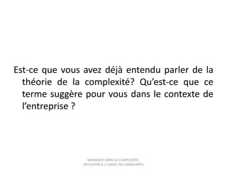Est-ce que vous avez déjà entendu parler de la
théorie de la complexité? Qu’est-ce que ce
terme suggère pour vous dans le contexte de
l’entreprise ?

MANAGER DANS LA COMPLEXITE,
REFLEXION A L’USAGE DES DIRIGEANTS

 