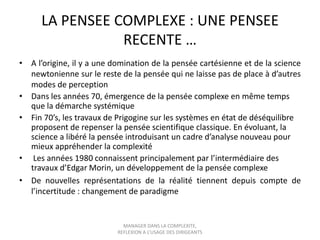 LA PENSEE COMPLEXE : UNE PENSEE
RECENTE …
• A l’origine, il y a une domination de la pensée cartésienne et de la science
newtonienne sur le reste de la pensée qui ne laisse pas de place à d’autres
modes de perception
• Dans les années 70, émergence de la pensée complexe en même temps
que la démarche systémique
• Fin 70’s, les travaux de Prigogine sur les systèmes en état de déséquilibre
proposent de repenser la pensée scientifique classique. En évoluant, la
science a libéré la pensée introduisant un cadre d’analyse nouveau pour
mieux appréhender la complexité
• Les années 1980 connaissent principalement par l’intermédiaire des
travaux d’Edgar Morin, un développement de la pensée complexe
• De nouvelles représentations de la réalité tiennent depuis compte de
l’incertitude : changement de paradigme

MANAGER DANS LA COMPLEXITE,
REFLEXION A L’USAGE DES DIRIGEANTS

 