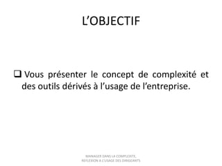 L’OBJECTIF

 Vous présenter le concept de complexité et
des outils dérivés à l’usage de l’entreprise.

MANAGER DANS LA COMPLEXITE,
REFLEXION A L’USAGE DES DIRIGEANTS

 