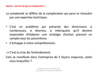 PARTIE I : QU’EST-CE QUE LA COMPLEXITE ?

La complexité se diffère de la complication qui peut se résoudre
par une expertise technique.
• C’est un problème qui présente des dimensions si
nombreuses, si diverses, si imbriquées qu’il devient
impossible d’élaborer une stratégie d’action prenant en
compte tous les paramètres.
• Il échappe à notre compréhension.
C’est la crise de l’entendement.
Cela se manifeste dans l’entreprise de 5 façons majeures, selon
vous lesquelles ?
MANAGER DANS LA COMPLEXITE,
REFLEXION A L’USAGE DES DIRIGEANTS

 
