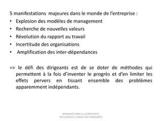 5 manifestations majeures dans le monde de l’entreprise :
• Explosion des modèles de management
• Recherche de nouvelles valeurs
• Révolution du rapport au travail
• Incertitude des organisations
• Amplification des inter-dépendances
=> le défi des dirigeants est de se doter de méthodes qui
permettent à la fois d’inventer le progrès et d’en limiter les
effets pervers en tissant ensemble des problèmes
apparemment indépendants.

MANAGER DANS LA COMPLEXITE,
REFLEXION A L’USAGE DES DIRIGEANTS

 