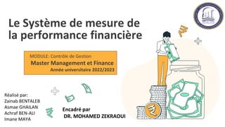 Le Système de mesure de
la performance financière
MODULE: Contrôle de Gestion
Master Management et Finance
Année universitaire 2022/2023
Réalisé par:
Zainab BENTALEB
Asmae GHAILAN
Achraf BEN-ALI
Imane MAYA
Encadré par
DR. MOHAMED ZEKRAOUI
 
