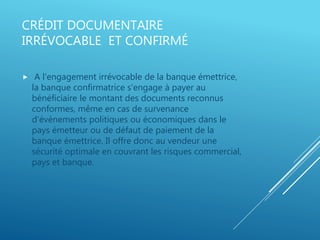 CRÉDIT DOCUMENTAIRE
IRRÉVOCABLE ET CONFIRMÉ
 A l'engagement irrévocable de la banque émettrice,
la banque confirmatrice s'engage à payer au
bénéficiaire le montant des documents reconnus
conformes, même en cas de survenance
d'évènements politiques ou économiques dans le
pays émetteur ou de défaut de paiement de la
banque émettrice. Il offre donc au vendeur une
sécurité optimale en couvrant les risques commercial,
pays et banque.
 