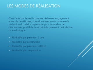 LES MODES DE RÉALISATION
C’est l’acte par lequel la banque réalise ses engagement
envers le bénéficiaire, si les document sont conformes.la
réalisation du crédoc représente pour le vendeur le
dénouement positif de la sécurité de paiement qu’il choisie
on en distingue :
 Réalisable par paiement à vue
 Réalisable par acceptation
 Réalisable par paiement différré
 Réalisable par négociation
 