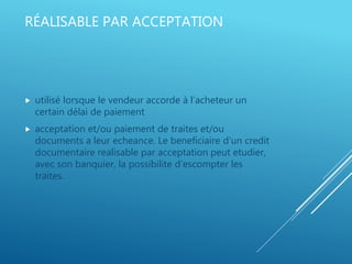 RÉALISABLE PAR ACCEPTATION
 utilisé lorsque le vendeur accorde à l’acheteur un
certain délai de paiement
 acceptation et/ou paiement de traites et/ou
documents a leur echeance. Le beneficiaire d’un credit
documentaire realisable par acceptation peut etudier,
avec son banquier, la possibilite d’escompter les
traites.
 