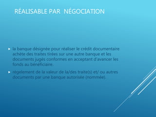 RÉALISABLE PAR NÉGOCIATION
 la banque désignée pour réaliser le crédit documentaire
achète des traites tirées sur une autre banque et les
documents jugés conformes en acceptant d’avancer les
fonds au bénéficiaire.
 régelement de la valeur de la/des traite(s) et/ ou autres
documents par une banque autorisée (nommée).
 