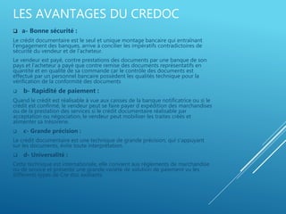LES AVANTAGES DU CREDOC
 a- Bonne sécurité :
Le crédit documentaire est le seul et unique montage bancaire qui entraînant
l'engagement des banques, arrive à concilier les impératifs contradictoires de
sécurité du vendeur et de l'acheteur.
Le vendeur est payé, contre prestations des documents par une banque de son
pays et l'acheteur a payé que contre remise des documents représentatifs en
quantité et en qualité de sa commande car le contrôle des documents est
effectué par un personnel bancaire possèdent les qualités technique pour la
vérification de la conformité des documents
 b- Rapidité de paiement :
Quand le crédit est réalisable à vue aux caisses de la banque notificatrice ou si le
crédit est confirmé, le vendeur peut se faire payer d expédition des marchandises
ou de la prestation des services si le crédit documentaire réalisable par
acceptation ou négociation, le vendeur peut mobiliser les traites créés et
alimenter sa trésorerie.
 c- Grande précision :
Le crédit documentaire est une technique de grande précision, qui s'appuyant
sur les documents, évite toute interprétation.
 d- Universalité :
Cette technique est internationale, elle convient aux règlements de marchandise
ou de service et présente une grande variété de solution de paiement vu les
différents types de Cre doc existants
 