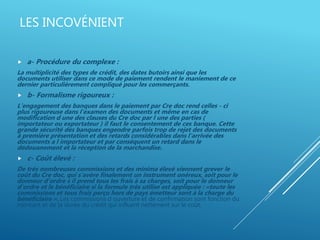 LES INCOVÉNIENT
 a- Procédure du complexe :
La multiplicité des types de crédit, des dates butoirs ainsi que les
documents utiliser dans ce mode de paiement rendent le maniement de ce
dernier particulièrement compliqué pour les commerçants.
 b- Formalisme rigoureux :
L'engagement des banques dans le paiement par Cre doc rend celles - ci
plus rigoureuse dans l'examen des documents et même en cas de
modification d une des clauses du Cre doc par l une des parties (
importateur ou exportateur ) il faut le consentement de ces banque. Cette
grande sécurité des banques engendre parfois trop de rejet des documents
à première présentation et des retards considérables dans l'arrivée des
documents a l importateur et par conséquent un retard dans le
dédouanement et la réception de la marchandise.
 c- Coût élevé :
De très nombreuses commissions et des minima élevé viennent grever le
coût du Cre doc, qui s'avère finalement un instrument onéreux, soit pour le
donneur d'ordre s il prend tous les frais à sa charges, soit pour le donneur
d'ordre et le bénéficiaire si la formule très utilise est appliquée : «toute les
commissions et tous frais perçu hors de pays émetteur sont à la charge du
bénéficiaire ». Les commissions d ouverture et de confirmation sont fonction du
montant et de la durée du crédit qui influent nettement sur le coût.
 