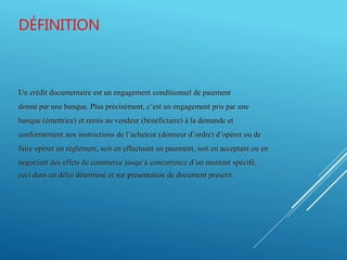 DÉFINITION
Un crédit documentaire est un engagement conditionnel de paiement
donné par une banque. Plus précisément, c’est un engagement pris par une
banque (émettrice) et remis au vendeur (bénéficiaire) à la demande et
conformément aux instructions de l’acheteur (donneur d’ordre) d’opérer ou de
faire opérer un règlement, soit en effectuant un paiement, soit en acceptant ou en
négociant des effets de commerce jusqu’à concurrence d’un montant spécifé,
ceci dans un délai déterminé et sur présentation de document prescrit.
 