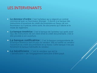 LES INTERVENANTS
 Le donneur d’ordre: C’est l’acheteur qui a négocié un contrat
commercial avec un fournisseur étranger , il donne à sa banque des
instructions d’ouverture du crédit documentaire en faveur de son
fournisseur ou il précise, entre autre, les documents qu’il désire et le
mode de règlement.
 La banque émettrice: C’est la banque de l’acheteur qui après avoir
reçu des instructions de son client émet le crédit documentaire, c'est-à-
dire procède à son ouverture.
 La banque notificatrice : C’est la banque correspondante de
la banque émettrice dans le pays du vendeur. Elle va notifier au vendeur
l’ouverture du crédit documentaire en sa faveur. Cette banque n’est pas
forcément la banque habituelle du vendeur.
 Le bénéficiaire : C’est le vendeur qui est le
« bénéficiaire » de l’engagement bancaire d’être payé.
 