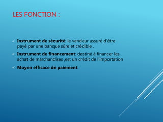 LES FONCTION :
 Instrument de sécurité: le vendeur assuré d’être
payé par une banque sûre et crédible ,
 Instrument de financement: destiné à financer les
achat de marchandises ,est un crédit de l’importation
 Moyen efficace de paiement:
 