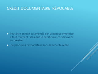 CRÉDIT DOCUMENTAIRE RÉVOCABLE
 Peut être annulé ou amendé par la banque émettrice
a tout moment sans que le bénificiaire en soit averti
au préable .
 ne procure à l’exportateur aucune sécurité réelle
 