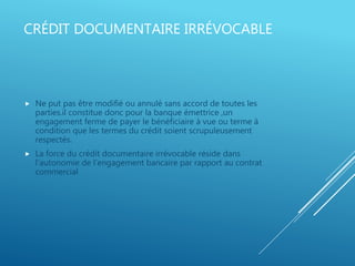 CRÉDIT DOCUMENTAIRE IRRÉVOCABLE
 Ne put pas être modifié ou annulé sans accord de toutes les
parties.il constitue donc pour la banque émettrice ,un
engagement ferme de payer le bénéficiaire à vue ou terme à
condition que les termes du crédit soient scrupuleusement
respectés.
 La force du crédit documentaire irrévocable réside dans
l’autonomie de l’engagement bancaire par rapport au contrat
commercial
 