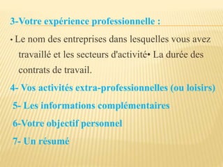 3-Votre expérience professionnelle :
• Le nom des entreprises dans lesquelles vous avez
travaillé et les secteurs d'activité• La durée des
contrats de travail.
4- Vos activités extra-professionnelles (ou loisirs)
5- Les informations complémentaires
6-Votre objectif personnel
7- Un résumé
 