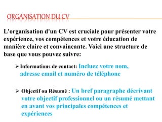 ORGANISATION DU CV
L'organisation d'un CV est cruciale pour présenter votre
expérience, vos compétences et votre éducation de
manière claire et convaincante. Voici une structure de
base que vous pouvez suivre:
Informations de contact: Incluez votre nom,
adresse email et numéro de téléphone
 Objectif ou Résumé : Un bref paragraphe décrivant
votre objectif professionnel ou un résumé mettant
en avant vos principales compétences et
expériences
 