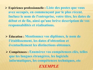  Expérience professionnelle : Liste des postes que vous
avez occupés, en commençant par le plus récent.
Incluez le nom de l'entreprise, votre titre, les dates de
début et de fin, ainsi qu'une brève description de vos
responsabilités et réalisations.
 Éducation : Mentionnez vos diplômes, le nom de
l'établissement, les dates d'obtention et
éventuellement les distinctions obtenues.
 Compétences : Enumérez vos compétences clés, telles
que les langues étrangères, les logiciels
informatiques, les compétences techniques, etc
EXEMPLE
 