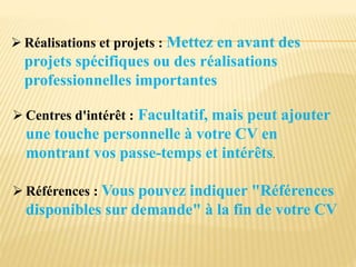  Réalisations et projets : Mettez en avant des
projets spécifiques ou des réalisations
professionnelles importantes
 Centres d'intérêt : Facultatif, mais peut ajouter
une touche personnelle à votre CV en
montrant vos passe-temps et intérêts.
 Références : Vous pouvez indiquer "Références
disponibles sur demande" à la fin de votre CV
 