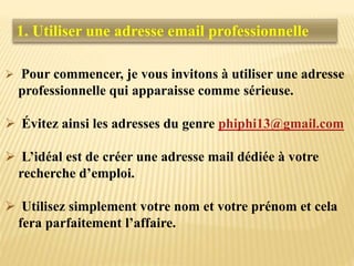  Pour commencer, je vous invitons à utiliser une adresse
professionnelle qui apparaisse comme sérieuse.
 Évitez ainsi les adresses du genre phiphi13@gmail.com
 L’idéal est de créer une adresse mail dédiée à votre
recherche d’emploi.
 Utilisez simplement votre nom et votre prénom et cela
fera parfaitement l’affaire.
1. Utiliser une adresse email professionnelle
 