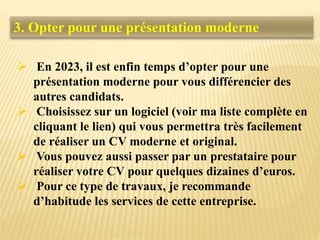 3. Opter pour une présentation moderne
 En 2023, il est enfin temps d’opter pour une
présentation moderne pour vous différencier des
autres candidats.
 Choisissez sur un logiciel (voir ma liste complète en
cliquant le lien) qui vous permettra très facilement
de réaliser un CV moderne et original.
 Vous pouvez aussi passer par un prestataire pour
réaliser votre CV pour quelques dizaines d’euros.
 Pour ce type de travaux, je recommande
d’habitude les services de cette entreprise.
 