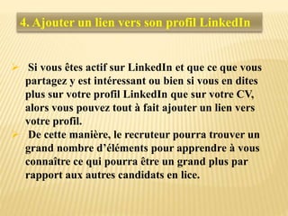  Si vous êtes actif sur LinkedIn et que ce que vous
partagez y est intéressant ou bien si vous en dites
plus sur votre profil LinkedIn que sur votre CV,
alors vous pouvez tout à fait ajouter un lien vers
votre profil.
 De cette manière, le recruteur pourra trouver un
grand nombre d’éléments pour apprendre à vous
connaître ce qui pourra être un grand plus par
rapport aux autres candidats en lice.
4. Ajouter un lien vers son profil LinkedIn
 