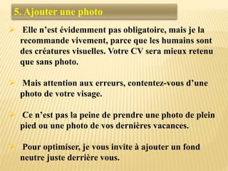 5. Ajouter une photo
 Elle n’est évidemment pas obligatoire, mais je la
recommande vivement, parce que les humains sont
des créatures visuelles. Votre CV sera mieux retenu
que sans photo.
 Mais attention aux erreurs, contentez-vous d’une
photo de votre visage.
 Ce n’est pas la peine de prendre une photo de plein
pied ou une photo de vos dernières vacances.
 Pour optimiser, je vous invite à ajouter un fond
neutre juste derrière vous.
 