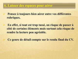 6. Laisser des espaces pour aérer
 Pensez à toujours bien aérer entre vos différentes
rubriques.
 En effet, si tout est trop tassé, on risque de passer à
côté de certains éléments mais surtout cela risque de
rendre la lecture peu agréable.
 Ce genre de détail compte sur le rendu final du CV.
 