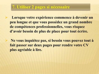 Lorsque votre expérience commence à devenir un
peu longue et que vous possédez un grand nombre
de compétences professionnelles, vous risquez
d’avoir besoin de plus de place pour tout écrire.
 Ne vous inquiétez pas, si besoin vous pouvez tout à
fait passer sur deux pages pour rendre votre CV
plus agréable à lire.
7. Utiliser 2 pages si nécessaire
 
