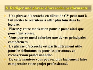 8. Rédiger une phrase d’accroche performante
 Une phrase d’accroche en début de CV peut tout à
fait inciter le recruteur à aller plus loin dans la
lecture.
 Placez-y votre motivation pour le poste ainsi que
pour l’entreprise.
 Vous pouvez aussi valoriser une de vos principales
compétences.
 La phrase d’accroche est particulièrement utile
pour les débutants ou pour les personnes en
reconversion professionnelle.
 De cette manière vous pouvez plus facilement faire
comprendre votre projet professionnel.
 