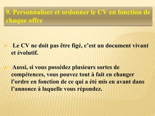 9. Personnaliser et ordonner le CV en fonction de
chaque offre
 Le CV ne doit pas être figé, c’est un document vivant
et évolutif.
 Aussi, si vous possédez plusieurs sortes de
compétences, vous pouvez tout à fait en changer
l’ordre en fonction de ce qui a été mis en avant dans
l’annonce à laquelle vous répondez.
 