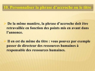  De la même manière, la phrase d’accroche doit être
retravaillée en fonction des points mis en avant dans
l’annonce.
 Il en est du même du titre : vous pouvez par exemple
passer de directeur des ressources humaines à
responsable des ressources humaines.
10. Personnaliser la phrase d’accroche ou le titre
 