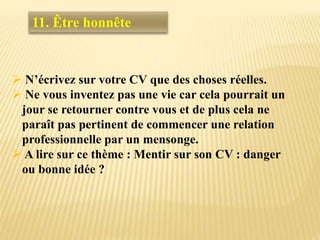  N’écrivez sur votre CV que des choses réelles.
 Ne vous inventez pas une vie car cela pourrait un
jour se retourner contre vous et de plus cela ne
paraît pas pertinent de commencer une relation
professionnelle par un mensonge.
 A lire sur ce thème : Mentir sur son CV : danger
ou bonne idée ?
11. Être honnête
 