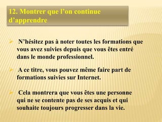 12. Montrer que l’on continue
d’apprendre
 N’hésitez pas à noter toutes les formations que
vous avez suivies depuis que vous êtes entré
dans le monde professionnel.
 A ce titre, vous pouvez même faire part de
formations suivies sur Internet.
 Cela montrera que vous êtes une personne
qui ne se contente pas de ses acquis et qui
souhaite toujours progresser dans la vie.
 