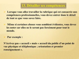  Lorsque vous allez travailler la rubrique qui est consacrée aux
compétences professionnelles, vous devez entrer dans le détail
de tout ce que vous savez faire.
 Même si certaines choses vous semblent évidentes, vous devez
les noter car elles ne le seront pas forcément pour tout le
monde.
 Par exemple :
N’écrivez pas « accueil » mais « accueil du public d’un point de
vue physique et téléphonique ; orientation et premier
renseignement ».
13. Détailler ses compétences
 