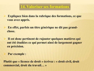 14. Valoriser ses formations
 Expliquez bien dans la rubrique des formations, ce que
vous avez appris.
 En effet, parfois un titre générique ne dit pas grand-
chose.
 Il est donc pertinent de rajouter quelques matières qui
ont été étudiées ce qui permet ainsi de largement gagner
en précision.
 Par exemple :
Plutôt que « licence de droit » écrivez : « droit civil, droit
commercial, droit du travail… »
 