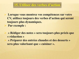  Lorsque vous montrez vos compétences sur votre
CV, utilisez toujours des verbes d’action qui seront
toujours plus dynamiques.
 Par exemple :
 « Rédiger des notes » sera toujours plus précis que
« rédaction »
 « Préparer des entrées chaudes et des desserts »
sera plus valorisant que « cuisiner ».
15. Utiliser des verbes d’action
 