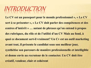INTRODUCTION
Le CV est un passeport pour le monde professionnel », « Le CV
sert à se présenter », « Le CV doit parler des compétences et des
centres d’intérêt » … autant de phrases qu’on entend à propos
des rubriques, du rôle et de l’utilité d’un CV Mais au fond, à
quoi ce document sert-il vraiment? Un Cv est un outil marketing
avant tout, il présente le candidat sous son meilleur jour,
synthétise son parcours de manière professionnelle et intelligible
et donne envie au recruteur de le contacter. Un CV doit être
créatif, vendeur, clair et cohérent
 