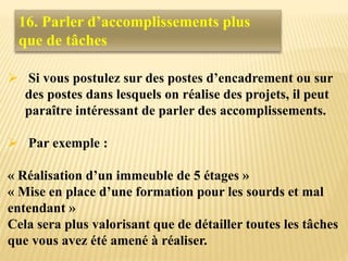  Si vous postulez sur des postes d’encadrement ou sur
des postes dans lesquels on réalise des projets, il peut
paraître intéressant de parler des accomplissements.
 Par exemple :
« Réalisation d’un immeuble de 5 étages »
« Mise en place d’une formation pour les sourds et mal
entendant »
Cela sera plus valorisant que de détailler toutes les tâches
que vous avez été amené à réaliser.
16. Parler d’accomplissements plus
que de tâches
 