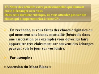  En revanche, si vous faites des choses originales ou
qui montrent une bonne mentalité (bénévole dans
une association par exemple) vous devez les faire
apparaitre très clairement car souvent des échanges
peuvent voir le jour sur vos loisirs.
 Par exemple :
« Ascension du Mont Blanc »
17. Noter des activités extra professionnelles qui donnent
envie d’échanger avec vous
Dans cette dernière rubrique, ne vous attardez pas sur des
choses qui n’apportent rien à votre CV.
 