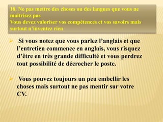  Si vous notez que vous parlez l’anglais et que
l’entretien commence en anglais, vous risquez
d’être en très grande difficulté et vous perdrez
tout possibilité de décrocher le poste.
 Vous pouvez toujours un peu embellir les
choses mais surtout ne pas mentir sur votre
CV.
18. Ne pas mettre des choses ou des langues que vous ne
maitrisez pas
Vous devez valoriser vos compétences et vos savoirs mais
surtout n’inventez rien
 