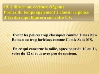  Évitez les polices trop classiques comme Times New
Roman ou trop farfelues comme Comic Sans MS.
 En ce qui concerne la taille, optez pour du 10 ou 11,
voire du 12 si vous avez peu de contenu.
19. Utiliser une écriture élégante
Prenez du temps également à choisir la police
d’écriture qui figurera sur votre CV.
 