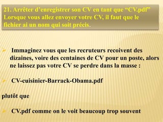  Immaginez vous que les recruteurs recoivent des
dizaines, voire des centaines de CV pour un poste, alors
ne laissez pas votre CV se perdre dans la masse :
 CV-cuisinier-Barrack-Obama.pdf
plutôt que
 CV.pdf comme on le voit beaucoup trop souvent
21. Arrêter d’enregistrer son CV en tant que “CV.pdf”
Lorsque vous allez envoyer votre CV, il faut que le
fichier ai un nom qui soit précis.
 