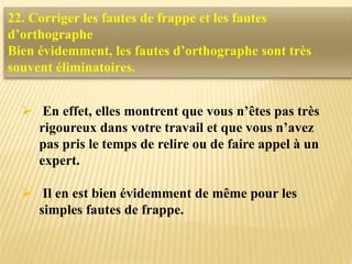  En effet, elles montrent que vous n’êtes pas très
rigoureux dans votre travail et que vous n’avez
pas pris le temps de relire ou de faire appel à un
expert.
 Il en est bien évidemment de même pour les
simples fautes de frappe.
22. Corriger les fautes de frappe et les fautes
d’orthographe
Bien évidemment, les fautes d’orthographe sont très
souvent éliminatoires.
 