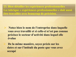  Notez bien le nom de l’entreprise dans laquelle
vous avez travaillé et si celle-ci n’est pas connue
précisez le secteur d’activité dans lequel elle
évolue
23. Bien détailler les expériences professionnelles
La rubrique « expériences professionnelles » doit aussi
être travaillée avec beaucoup de précision.
 De la même manière, soyez précis sur les
dates et sur l’intitulé du poste que vous avez
occupé
 