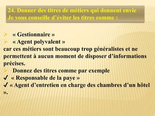  « Gestionnaire »
 « Agent polyvalent »
car ces métiers sont beaucoup trop généralistes et ne
permettent à aucun moment de disposer d’informations
précises.
 Donnez des titres comme par exemple
✔ « Responsable de la paye »
✔ « Agent d’entretien en charge des chambres d’un hôtel
».
24. Donner des titres de métiers qui donnent envie
Je vous conseille d’éviter les titres comme :
 