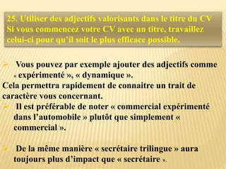  Vous pouvez par exemple ajouter des adjectifs comme
« expérimenté », « dynamique ».
Cela permettra rapidement de connaitre un trait de
caractère vous concernant.
 Il est préférable de noter « commercial expérimenté
dans l’automobile » plutôt que simplement «
commercial ».
 De la même manière « secrétaire trilingue » aura
toujours plus d’impact que « secrétaire ».
25. Utiliser des adjectifs valorisants dans le titre du CV
Si vous commencez votre CV avec un titre, travaillez
celui-ci pour qu’il soit le plus efficace possible.
 