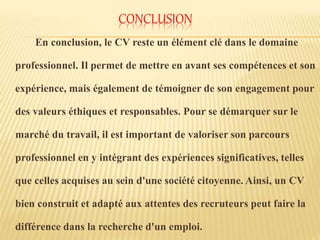 CONCLUSION
En conclusion, le CV reste un élément clé dans le domaine
professionnel. Il permet de mettre en avant ses compétences et son
expérience, mais également de témoigner de son engagement pour
des valeurs éthiques et responsables. Pour se démarquer sur le
marché du travail, il est important de valoriser son parcours
professionnel en y intégrant des expériences significatives, telles
que celles acquises au sein d'une société citoyenne. Ainsi, un CV
bien construit et adapté aux attentes des recruteurs peut faire la
différence dans la recherche d'un emploi.
 
