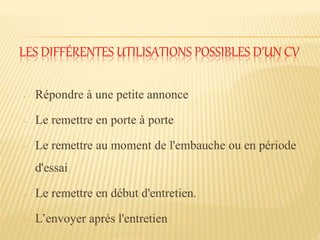 LES DIFFÉRENTES UTILISATIONS POSSIBLES D'UN CV
- Répondre à une petite annonce
- Le remettre en porte à porte
- Le remettre au moment de l'embauche ou en période
d'essai
- Le remettre en début d'entretien.
- L’envoyer après l'entretien
 