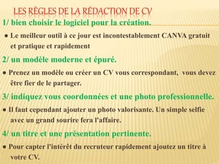 LES RÈGLES DE LA RÉDACTION DE CV
1/ bien choisir le logiciel pour la création.
● Le meilleur outil à ce jour est incontestablement CANVA gratuit
et pratique et rapidement
2/ un modèle moderne et épuré.
● Prenez un modèle ou créer un CV vous correspondant, vous devez
être fier de le partager.
3/ indiquez vous coordonnées et une photo professionnelle.
● Il faut cependant ajouter un photo valorisante. Un simple selfie
avec un grand sourire fera l'affaire.
4/ un titre et une présentation pertinente.
● Pour capter l'intérêt du recruteur rapidement ajoutez un titre à
votre CV.
 